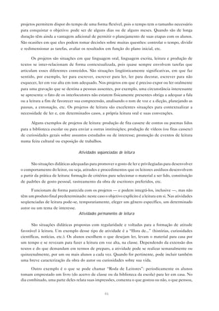 projetos permitem dispor do tempo de uma forma flexível, pois o tempo tem o tamanho necessário
para conquistar o objetivo: pode ser de alguns dias ou de alguns meses. Quando são de longa
duração têm ainda a vantagem adicional de permitir o planejamento de suas etapas com os alunos.
São ocasiões em que eles podem tomar decisões sobre muitas questões: controlar o tempo, dividir
e redimensionar as tarefas, avaliar os resultados em função do plano inicial, etc.

      Os projetos são situações em que linguagem oral, linguagem escrita, leitura e produção de
textos se inter-relacionam de forma contextualizada, pois quase sempre envolvem tarefas que
articulam esses diferentes conteúdos. São situações lingüisticamente significativas, em que faz
sentido, por exemplo, ler para escrever, escrever para ler, ler para decorar, escrever para não
esquecer, ler em voz alta em tom adequado. Nos projetos em que é preciso expor ou ler oralmente
para uma gravação que se destina a pessoas ausentes, por exemplo, uma circunstância interessante
se apresenta: o fato de os interlocutores não estarem fisicamente presentes obriga a adequar a fala
ou a leitura a fim de favorecer sua compreensão, analisando o tom de voz e a dicção, planejando as
pausas, a entonação, etc. Os projetos de leitura são excelentes situações para contextualizar a
necessidade de ler e, em determinados casos, a própria leitura oral e suas convenções.

      Alguns exemplos de projetos de leitura: produção de fita cassete de contos ou poemas lidos
para a biblioteca escolar ou para enviar a outras instituições; produção de vídeos (ou fitas cassete)
de curiosidades gerais sobre assuntos estudados ou de interesse; promoção de eventos de leitura
numa feira cultural ou exposição de trabalhos.

                                   Atividades seqüenciadas de leitura

       São situações didáticas adequadas para promover o gosto de ler e privilegiadas para desenvolver
o comportamento do leitor, ou seja, atitudes e procedimentos que os leitores assíduos desenvolvem
a partir da prática de leitura: formação de critérios para selecionar o material a ser lido, constituição
de padrões de gosto pessoal, rastreamento da obra de escritores preferidos, etc.

      Funcionam de forma parecida com os projetos — e podem integrá-los, inclusive —, mas não
têm um produto final predeterminado: neste caso o objetivo explícito é a leitura em si. Nas atividades
seqüenciadas de leitura pode-se, temporariamente, eleger um gênero específico, um determinado
autor ou um tema de interesse.
                                 Atividades permanentes de leitura

      São situações didáticas propostas com regularidade e voltadas para a formação de atitude
favorável à leitura. Um exemplo desse tipo de atividade é a “Hora de...” (histórias, curiosidades
científicas, notícias, etc.). Os alunos escolhem o que desejam ler, levam o material para casa por
um tempo e se revezam para fazer a leitura em voz alta, na classe. Dependendo da extensão dos
textos e do que demandam em termos de preparo, a atividade pode se realizar semanalmente ou
quinzenalmente, por um ou mais alunos a cada vez. Quando for pertinente, pode incluir também
uma breve caracterização da obra do autor ou curiosidades sobre sua vida.

      Outro exemplo é o que se pode chamar “Roda de Leitores”: periodicamente os alunos
tomam emprestado um livro (do acervo de classe ou da biblioteca da escola) para ler em casa. No
dia combinado, uma parte deles relata suas impressões, comenta o que gostou ou não, o que pensou,


                                                   46
 