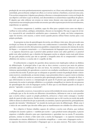 produção de um texto predominantemente argumentativo; se é fazer uma solicitação a determinada
autoridade, provavelmente redigirá um ofício; se é enviar notícias a familiares, escreverá uma carta.
Um escritor competente é alguém que planeja o discurso e conseqüentemente o texto em função do
seu objetivo e do leitor a que se destina, sem desconsiderar as características específicas do gênero.
É alguém que sabe elaborar um resumo ou tomar notas durante uma expo-sição oral; que sabe
esquematizar suas anotações para estudar um assunto; que sabe expressar por escrito seus sentimentos,
experiências ou opiniões.

       Um escritor competente é, também, capaz de olhar para o próprio texto como um objeto e
verificar se está confuso, ambíguo, redundante, obscuro ou incompleto. Ou seja: é capaz de revisá-
lo e reescrevê-lo até considerá-lo satisfatório para o momento. É, ainda, um leitor competente,
capaz de recorrer, com sucesso, a outros textos quando precisa utilizar fontes escritas para a sua
própria produção.

      As pesquisas na área da aprendizagem da escrita, nos últimos vinte anos, têm provocado uma
revolução na forma de compreender como esse conhecimento é construído. Hoje já se sabe que
aprender a escrever envolve dois processos paralelos: compreender a natureza do sistema de escrita
da língua — os aspectos notacionais — e o funcionamento da linguagem que se usa para escrever
— os aspectos discursivos; que é possível saber produzir textos sem saber grafá-los e é possível
grafar sem saber produzir; que o domínio da linguagem escrita se adquire muito mais pela leitura
do que pela própria escrita; que não se aprende a ortografia antes de se compreender o sistema
alfabético de escrita; e a escrita não é o espelho da fala.

       O conhecimento a respeito de questões dessa natureza tem implicações radicais na didática
da alfabetização. A principal delas é que não se deve ensinar a escrever por meio de práticas
centradas apenas na codificação de sons em letras. Ao contrário, é preciso oferecer aos alunos
inúmeras oportunidades de aprenderem a escrever em condições semelhantes às que caracterizam
a escrita fora da escola. É preciso que se coloquem as questões centrais da produção desde o início:
como escrever, considerando, ao mesmo tempo, o que pretendem dizer e a quem o texto se destina
— afinal, a eficácia da escrita se caracteriza pela aproximação máxima entre a intenção de dizer, o
que efetivamente se escreve e a interpretação de quem lê. É preciso que aprendam os aspectos
notacionais da escrita (o princípio alfabético e as restrições ortográficas) no interior de um processo
de aprendizagem dos usos da linguagem escrita. É disso que se está falando quando se diz que é
preciso “aprender a escrever, escrevendo”.

       Para aprender a escrever, é necessário ter acesso à diversidade de textos escritos, testemunhar
a utilização que se faz da escrita em diferentes circunstâncias, defrontar-se com as reais questões
que a escrita coloca a quem se propõe produzi-la, arriscar-se a fazer como consegue e receber
ajuda de quem já sabe escrever. Sendo assim, o tratamento que se dá à escrita na escola não pode
inibir os alunos ou afastá-los do que se pretende; ao contrário, é preciso aproximá-los, principalmente
quando são iniciados “oficialmente” no mundo da escrita por meio da alfabetização. Afinal, esse é
o início de um caminho que deverão trilhar para se transformarem em cidadãos da cultura escrita.

       Se o objetivo é formar cidadãos capazes de utilizar a escrita com eficácia, que tenham
condições de assumir a palavra — também por escrito — para produzir textos adequados, é preciso
organizar o trabalho educativo para que experimentem e aprendam isso na escola. É necessário,
portanto, ensinar os alunos a lidar tanto com a escrita da linguagem — os aspectos notacionais
relacionados ao sistema alfabético e às restricões ortográficas — como com a linguagem escrita —
os aspectos discursivos relacionados à linguagem que se usa para escrever. Para tanto é preciso


                                                 48
 