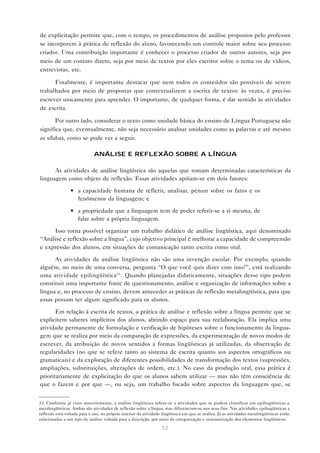 de explicitação permite que, com o tempo, os procedimentos de análise propostos pelo professor
se incorporem à prática de reflexão do aluno, favorecendo um controle maior sobre seu processo
criador. Uma contribuição importante é conhecer o processo criador de outros autores, seja por
meio de um contato direto, seja por meio de textos por eles escritos sobre o tema ou de vídeos,
entrevistas, etc.

      Finalmente, é importante destacar que nem todos os conteúdos são possíveis de serem
trabalhados por meio de propostas que contextualizem a escrita de textos: às vezes, é preciso
escrever unicamente para aprender. O importante, de qualquer forma, é dar sentido às atividades
de escrita.

       Por outro lado, considerar o texto como unidade básica do ensino de Língua Portuguesa não
significa que, eventualmente, não seja necessário analisar unidades como as palavras e até mesmo
as sílabas, como se pode ver a seguir.

                              ANÁLISE E REFLEXÃO SOBRE A LÍNGUA

      As atividades de análise lingüística são aquelas que tomam determinadas características da
linguagem como objeto de reflexão. Essas atividades apóiam-se em dois fatores:

                 • a capacidade humana de refletir, analisar, pensar sobre os fatos e os
                   fenômenos da linguagem; e

                 • a propriedade que a linguagem tem de poder referir-se a si mesma, de
                   falar sobre a própria linguagem.

     Isso torna possível organizar um trabalho didático de análise lingüística, aqui denominado
“Análise e reflexão sobre a língua”, cujo objetivo principal é melhorar a capacidade de compreensão
e expressão dos alunos, em situações de comunicação tanto escrita como oral.

      As atividades de análise lingüística não são uma invenção escolar. Por exemplo, quando
alguém, no meio de uma conversa, pergunta “O que você quis dizer com isso?”, está realizando
uma atividade epilingüística33 . Quando planejadas didaticamente, situações desse tipo podem
constituir uma importante fonte de questionamento, análise e organização de informações sobre a
língua e, no processo de ensino, devem anteceder as práticas de reflexão metalingüística, para que
essas possam ter algum significado para os alunos.

       Em relação à escrita de textos, a prática de análise e reflexão sobre a língua permite que se
explicitem saberes implícitos dos alunos, abrindo espaço para sua reelaboração. Ela implica uma
atividade permanente de formulação e verificação de hipóteses sobre o funcionamento da lingua-
gem que se realiza por meio da comparação de expressões, da experimentação de novos modos de
escrever, da atribuição de novos sentidos a formas lingüísticas já utilizadas, da observação de
regularidades (no que se refere tanto ao sistema de escrita quanto aos aspectos ortográficos ou
gramaticais) e da exploração de diferentes possibilidades de transformação dos textos (supressões,
ampliações, substituições, alterações de ordem, etc.). No caso da produção oral, essa prática é
prioritariamente de explicitação do que os alunos sabem utilizar — mas não têm consciência de
que o fazem e por que —, ou seja, um trabalho focado sobre aspectos da linguagem que, se


33. Conforme já visto anteriormente, a análise lingüística refere-se a atividades que se podem classificar em epilingüísticas e
metalingüísticas. Ambas são atividades de reflexão sobre a língua, mas diferenciam-se nos seus fins. Nas atividades epilingüísticas a
reflexão está voltada para o uso, no próprio interior da atividade lingüística em que se realiza. Já as atividades metalingüísticas estão
relacionadas a um tipo de análise voltada para a descrição, por meio da categorização e sistematização dos elementos lingüísticos.

                                                                   53
 