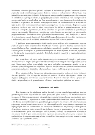 melhorá-lo. Para tanto, precisam aprender a detectar os pontos onde o que está dito não é o que se
pretendia, isto é, identificar os problemas do texto e aplicar os conhecimentos sobre a língua para
resolvê-los: acrescentando, retirando, deslocando ou transformando porções do texto, com o objetivo
de torná-lo mais legível para o leitor. O que pode significar tanto torná-lo mais claro e compreensível
quanto mais bonito e agradável de ler. Esse procedimento — parte integrante do próprio ato de
escrever — é aprendido por meio da participação do aluno em situações coletivas de revisão do
texto escrito, bem como em atividades realizadas em parceria e sob a orientação do professor, que
permitem e exigem uma reflexão sobre a organização das idéias, os procedimentos de coesão
utilizados, a ortografia, a pontuação, etc. Essas situações, nas quais são trabalhadas as questões que
surgem na produção, dão origem a um tipo de conhecimento que precisa ir se incorporando
progressivamente à atividade de escrita, para melhorar sua qualidade. Dessa perspectiva, a revisão
de texto seria uma espécie de controle de qualidade da produção, necessário desde o planejamento
e ao longo do processo de redação e não somente após a finalização do produto.

      A revisão de texto, como situação didática, exige que o professor selecione em quais aspectos
pretende que os alunos se concentrem de cada vez, pois não é possível tratar de todos ao mesmo
tempo. Ou bem se foca a atenção na coerência da apresentação do conteúdo, nos aspectos coesivos
e pontuação, ou na ortografia. E, quando se toma apenas um desses aspectos para revisar, é possível,
ao fim da tarefa, sistematizar os resultados do trabalho coletivo e devolvê-lo organizadamente ao
grupo de alunos.

      Para os escritores iniciantes, assim mesmo, esta pode ser uma tarefa complexa, pois requer
distanciamento do próprio texto, procedimento difícil especialmente para crianças pequenas. Nesse
caso, é interessante utilizar textos alheios para serem analisados coletivamente, ocasião em que o
professor pode desempenhar um importante papel de modelo de revisor, colocando boas questões
para serem analisadas e dirigindo o olhar dos alunos para os problemas a serem resolvidos.

      Quer seja com toda a classe, quer seja em pequenos grupos, a discussão sobre os textos
alheios e próprios, além do objetivo imediato de buscar a eficácia e a correção da escrita, tem
objetivos pedagógicos importantes: o desenvolvimento da atitude crítica em relação à própria pro-
dução e a aprendizagem de procedimentos eficientes para imprimir qualidade aos textos.



                                               Aprendendo com textos

      Um tipo especial de trabalho de análise lingüística — que quando bem realizado tem um
grande impacto sobre a qualidade dos textos produzidos pelos alunos — é o de observar textos
impressos de diferentes autores com a intenção de desvelar a forma pela qual eles resolvem ques-
tões da textualidade35 . De preferência, textos especialmente bem escritos, de autores reconhecidos,
a fim de que, analisando os recursos que utilizam, possam aprender com eles. São situações em que
o grupo de alunos busca encontrar no texto a forma pela qual o autor resolveu o problema da
repetição por meio de substituições, ou observa as características da pontuação usada por um
determinado autor que marca seu estilo particular, ou mesmo o rastreamento, em um conto, de
todas as expressões que o autor usou para indicar mudança de lugar, de tempo ou do personagem
em cena: é possível que, assim, se amplie o repertório em uso pelos alunos, que se avance no
conhecimento de recursos coesivos e até que, desta última lista de expressões, saia uma de locuções
adverbiais (se e quando for o caso).


35. Ver capítulo “Linguagem, atividade discursiva e textualidade”.

                                                               55
 