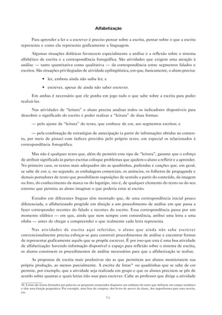 Alfabetização

      Para aprender a ler e a escrever é preciso pensar sobre a escrita, pensar sobre o que a escrita
representa e como ela representa graficamente a linguagem.

       Algumas situações didáticas favorecem especialmente a análise e a reflexão sobre o sistema
alfabético de escrita e a correspondência fonográfica. São atividades que exigem uma atenção à
análise — tanto quantitativa como qualitativa — da correspondência entre segmentos falados e
escritos. São situações privilegiadas de atividade epilingüística, em que, basicamente, o aluno precisa:

               • ler, embora ainda não saiba ler; e

               • escrever, apesar de ainda não saber escrever.

      Em ambas é necessário que ele ponha em jogo tudo o que sabe sobre a escrita para poder
realizá-las.

     Nas atividades de “leitura” o aluno precisa analisar todos os indicadores disponíveis para
descobrir o significado do escrito e poder realizar a “leitura” de duas formas:

       — pelo ajuste da “leitura” do texto, que conhece de cor, aos segmentos escritos; e

      — pela combinação de estratégias de antecipação (a partir de informações obtidas no contex-
to, por meio de pistas) com índices providos pelo próprio texto, em especial os relacionados à
correspondência fonográfica.

       Mas não é qualquer texto que, além de permitir este tipo de “leitura”, garante que o esforço
de atribuir significado às partes escritas coloque problemas que ajudem o aluno a refletir e a aprender.
No primeiro caso, os textos mais adequados são as quadrinhas, parlendas e canções que, em geral,
se sabe de cor; e, no segundo, as embalagens comerciais, os anúncios, os folhetos de propaganda e
demais portadores de texto que possibilitem suposições de sentido a partir do conteúdo, da imagem
ou foto, do conhecimento da marca ou do logotipo, isto é, de qualquer elemento do texto ou do seu
entorno que permita ao aluno imaginar o que poderia estar aí escrito.

      Estudos em diferentes línguas têm mostrado que, de uma correspondência inicial pouco
diferenciada, o alfabetizando progride em direção a um procedimento de análise em que passa a
fazer corresponder recortes do falado a recortes do escrito. Essa correspondência passa por um
momento silábico — em que, ainda que nem sempre com consistência, atribui uma letra a uma
sílaba — antes de chegar a compreender o que realmente cada letra representa.

      Nas atividades de escrita aqui referidas, o aluno que ainda não sabe escrever
convencionalmente precisa esforçar-se para construir procedimentos de análise e encontrar formas
de representar graficamente aquilo que se propõe escrever. É por isso que esta é uma boa atividade
de alfabetização: havendo informação disponível e espaço para reflexão sobre o sistema de escrita,
os alunos constroem os procedimentos de análise necessários para que a alfabetização se realize.

      As propostas de escrita mais produtivas são as que permitem aos alunos monitorarem sua
própria produção, ao menos parcialmente. A escrita de listas36 ou quadrinhas que se sabe de cor
permite, por exemplo, que a atividade seja realizada em grupo e que os alunos precisem se pôr de
acordo sobre quantas e quais letras irão usar para escrever. Cabe ao professor que dirige a atividade

36. Listas são textos formados por palavras ou pequenos enunciados dispostos um embaixo do outro que definem um campo semânico
e têm uma função pragmática. Por exemplo, uma lista de compras, dos livros do acervo da classe, dos ingredientes para uma receita,
etc.
                                                               56
 