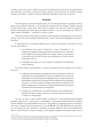 escolher o texto a ser escrito e definir os parceiros em função do que sabe acerca do conhecimento
que cada aluno tem sobre a escrita, bem como, orientar a busca de fontes de consulta, colocar
questões que apóiem a análise e oferecer informação específica sempre que necessário.


                                                          Ortografia

      De modo geral, o ensino da ortografia dá-se por meio da apresentação e repetição verbal de
regras, com sentido de “fórmulas”, e da correção que o professor faz de redações e ditados, seguida
de uma tarefa onde o aluno copia várias vezes as palavras que escreveu errado. E, apesar do
grande investimento feito nesse tipo de atividade, os alunos — se bem que capazes de “recitar” as
regras quando solicitados — continuam a escrever errado.

      Ainda que tenha um forte apelo à memória, a aprendizagem da ortografia não é um processo
passivo: trata-se de uma construção individual, para a qual a intervenção pedagógica tem muito a
contribuir.

     É importante que as estratégias didáticas para o ensino da ortografia se articulem em torno
de dois eixos básicos:

               • o da distinção entre o que é “produtivo” e o que é “reprodutivo”37 na
                 notação da ortografia da língua, permitindo no primeiro caso o descobri-
                 mento explícito de regras geradoras de notações corretas e, quando não,
                 a consciência de que não há regras que justifiquem as formas corretas
                 fixadas pela norma; e

               • a distinção entre palavras de uso freqüente e infreqüente na linguagem
                 escrita impressa.
      Em função dessas especificidades, o ensino da ortografia deveria organizar-se de modo a
favorecer:

               • a inferência dos princípios de geração da escrita convencional, a partir da
                 explicitação das regularidades do sistema ortográfico (isso é possível
                 utilizando como ponto de partida a exploração ativa e a observação dessas
                 regularidades: é preciso fazer com que os alunos explicitem suas suposições
                 de como se escrevem as palavras, reflitam sobre possíveis alternativas de
                 grafia, comparem com a escrita convencional e tomem progressiva-mente
                 consciência do funcionamento da ortografia);

               • a tomada de consciência de que existem palavras cuja ortografia não é
                 definida por regras e exigem, portanto, a consulta a fontes autorizadas e
                 o esforço de memorização.

       Os casos em que as regras existem podem ser descritos38 como produzidos por princípios
geradores “biunívocos”, “contextuais” e “morfológicos”. O princípio gerador biunívoco é o próprio
sistema alfabético nas correspondências em que a cada grafema corresponde apenas um fonema e
vice-versa. As regras do tipo contextual (ex.: o uso de RR, QU, GU, NH, M/N antes de consoante,
etc.) são aquelas em que, apesar de se encontrar no sistema alfabético mais de um grafema para
notar o mesmo fonema, a norma restringe os usos daqueles grafemas formulando regras que se


37. É produtivo, em ortografia, o que se pode gerar a partir de regras - o que permite a escrita de palavras nunca antes vistas por
escrito - e reprodutivo o que não se pode gerar, obrigando uma escrita de memória.
38. Utilizou-se aqui a descrição proposta por Artur Gomes de Morais e Ana Teberosky.

                                                                 57
 