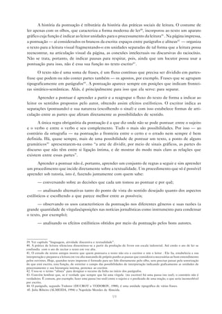 A história da pontuação é tributária da história das práticas sociais de leitura. O costume de
ler apenas com os olhos, que caracteriza a forma moderna de ler40, incorporou ao texto um aparato
gráfico cuja função é indicar ao leitor unidades para o processamento da leitura41 . Na página impressa,
a pontuação — aí considerados os brancos da escrita: espaços entre parágrafos e alíneas42 — organiza
o texto para a leitura visual fragmentando-o em unidades separadas de tal forma que a leitura possa
reencontrar, na articulação visual da página, as conexões intelectuais ou discursivas do raciocínio.
Não se trata, portanto, de indicar pausas para respirar, pois, ainda que um locutor possa usar a
pontuação para isso, não é essa sua função no texto escrito43 .

       O texto não é uma soma de frases, é um fluxo contínuo que precisa ser dividido em partes-
frase que podem ou não conter partes também — os apostos, por exemplo. Frases que se agrupam
tipograficamente em parágrafos44 . A pontuação aparece sempre em posições que indicam frontei-
ras sintático-semânticas. Aliás, é principalmente para isso que ela serve: para separar.

       Aprender a pontuar é aprender a partir e a reagrupar o fluxo do texto de forma a indicar ao
leitor os sentidos propostos pelo autor, obtendo assim efeitos estilísticos. O escritor indica as
separações (pontuando) e sua natureza (escolhendo o sinal) e com isso estabelece formas de arti-
culação entre as partes que afetam diretamente as possibilidades de sentido.
      A única regra obrigatória da pontuação é a que diz onde não se pode pontuar: entre o sujeito
e o verbo e entre o verbo e seu complemento. Tudo o mais são possibilidades. Por isso — ao
contrário da ortografia — na pontuação a fronteira entre o certo e o errado nem sempre é bem
definida. Há, quase sempre, mais de uma possibilidade de pontuar um texto, a ponto de alguns
gramáticos45 apresentarem-na como “a arte de dividir, por meio de sinais gráficos, as partes do
discurso que não têm entre si ligação íntima, e de mostrar do modo mais claro as relações que
existem entre essas partes”.
     Aprender a pontuar não é, portanto, aprender um conjunto de regras a seguir e sim aprender
um procedimento que incide diretamente sobre a textualidade. Um procedimento que só é possível
aprender sob tutoria, isto é, fazendo juntamente com quem sabe:
        — conversando sobre as decisões que cada um tomou ao pontuar e por quê;
       — analisando alternativas tanto do ponto de vista do sentido desejado quanto dos aspectos
estilísticos e escolhendo a que parece melhor entre as possíveis;

      — observando os usos característicos da pontuação nos diferentes gêneros e suas razões (a
grande quantidade de vírgulas/aposições nas notícias jornalísticas como instrumento para condensar
o texto, por exemplo);
        — analisando os efeitos estilísticos obtidos por meio da pontuação pelos bons autores.



39. Ver capítulo “linguagem, atividade discursiva e textualidade”.
40. A prática de leitura silenciosa disseminou-se a partir da produção de livros em escala industrial. Até então o ato de ler se
confundia com o ato de recitar o texto em voz alta.
41. O estudo de textos antigos mostra que quem pontuava o texto não era o escritor e sim o leitor . Ele lia, estabelecia a sua
interpretação e preparava a leitura em voz alta marcando de próprio punho as pausas que considerava necessárias ao bom entendimento
pelos ouvintes. Hoje, quandoo texto impresso é formado para ser lido diretamente pelo olho, sem precisar passar pela sonorização
do que está escrito, esta função, de estreitar o campo das possibilidades de interpretação indicando graficamente as unidades de
processamento e sua hierarquia interna, pertence ao escritor.
42. Usou-se o termo “alínea” para designar o recurso da linha no início dos parágrafos.
43. Convém lembrar que, se é verdade que sempre que há uma vírgula (no escritor) há uma pausa (no oral), o contrário não é
verdadeiro. É comum, por exemplo, fazer uma pausa (no oral) entre o sujeito e o predicado de uma oração, o que seria inconcebível
por escrito.
44. O parágrafo, segundo Todorov (DUCROT e TODOROV, 1988), é uma unidade tipográfica de várias frases.
 45. Julio Ribeiro (ALMEIDA, 1994) e Napoleão Mendes de Almeida.

                                                                 59
 