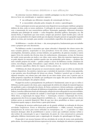 Os recursos didáticos e sua utilização
     Ao selecionar recursos didáticos para o trabalho pedagógico na área de Língua Portuguesa,
deve-se levar em consideração os seguintes aspectos:
            • sua utilização nas diferentes situações de comunicação de fato; e
            • as necessidade colocadas pelas situações de ensino e aprendizagem.
       Entre os principais recursos que precisam estar disponíveis na escola para viabilizar a proposta
didática da área, estão os textos autênticos. A utilização de textos autênticos pressupõe cuidado
com a manutenção de suas características gráficas: formatação, paginação, diferentes elementos
utilizados para atribuição de sentido — como fotografias, desenhos gráficos, ilustrações, etc. Da
mesma forma, é importante que esses textos, sempre que possível, sejam trazidos para a sala de
aula nos seus portadores de origem (ainda que em algumas situações possam ser agrupados segundo
gênero ou tema, por exemplo, para atender a necessidades específicas dos projetos de estudo).

     As bibliotecas — escolar e de classe — são, nessa perspectiva, fundamentais para um trabalho
como o proposto por este documento.
      Na biblioteca escolar é necessário que sejam colocados à disposição dos alunos textos dos
mais variados gêneros, respeitados os seus portadores: livros de contos, romances, poesia,
enciclopédias, dicionários, jornais, revistas (infantis, em quadrinhos, de palavras cruzadas e outros
jogos), livros de consulta das diversas áreas do conhecimento, almanaques, revistas de literatura
de cordel, textos gravados em áudio e em vídeo, entre outros. Além dos materiais impressos que
se pode adquirir no mercado, também aqueles que são produzidos pelos alunos — produtos dos
mais variados projetos de estudo — podem compor o acervo da biblioteca escolar: coletâneas de
contos, trava-línguas, piadas, brincadeiras e jogos infantis, livros de narrativas ficcionais, dossiês
sobre assuntos específicos, diários de viagens, revistas, jornais, etc.
     A biblioteca de classe não precisa ser excessivamente ampla no que se refere ao número de
volumes disponíveis. Ao contrário, é preciso que a variedade de materiais e títulos esteja garantida,
o que permite uma diversificação de leitura aos alunos. Também é possível que se tenha, em
algumas situações, um volume para cada aluno de um único título: nesse caso, é preciso que se
tenha propostas específicas de trabalho que justifiquem essa opção. Do acervo da classe também
podem constar produções dos próprios alunos.
       O papel da escola (e principalmente do professor) é fundamental, tanto no que se refere à
biblioteca escolar quanto à de classe, para a organização de critérios de seleção de material impresso
de qualidade e para a orientação dos alunos, de forma a promover a leitura autônoma, a aprendiza-
gem de procedimentos de utilização de bibliotecas (empréstimo, seleção de repertório, utilização de
índices, consulta a diferentes fontes de informação, seleção de textos adequados às suas necessidades,
etc.), e a constituição de atitudes de cuidado e conservação do material disponível para consulta.
Além disso, a organização do espaço físico — iluminação, estantes e disposição dos livros,
agrupamentos dos livros no espaço disponível, mobiliário, etc. — deve garantir que todos os alunos
tenham acesso ao material disponível. Mais do que isso: deve possibilitar ao aluno o gosto por
freqüentar aquele espaço e, dessa forma, o gosto pela leitura.
      O emprego de recursos audiovisuais pode ser de grande utilidade na realização de diversas
atividades lingüísticas. Entre as diferentes possibilidades — slides, cartazes, fotografias,
transparências de textos para serem utilizadas no retroprojetor, etc. —, o gravador e o vídeo
merecem destaque: além de possibilitarem o acesso a textos que combinam sistemas verbais e
não-verbais de comunicação (o que é importante do ponto de vista comunicativo), possuem
aplicações didáticas interessantes para a organização de situações de aprendizagem da língua.
      O gravador é um recurso bastante útil nas atividades de revisão de textos orais produzidos
pelos alunos. Ao serem gravadas leituras expressivas de textos, simulações de anúncios e programas
                                                  61
 