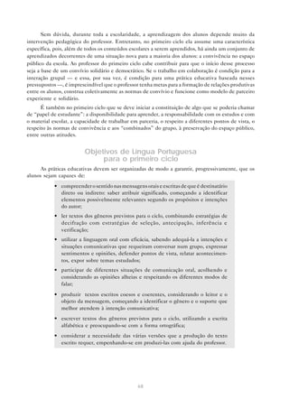 Sem dúvida, durante toda a escolaridade, a aprendizagem dos alunos depende muito da
intervenção pedagógica do professor. Entretanto, no primeiro ciclo ela assume uma característica
específica, pois, além de todos os conteúdos escolares a serem aprendidos, há ainda um conjunto de
aprendizados decorrentes de uma situação nova para a maioria dos alunos: a convivência no espaço
público da escola. Ao professor do primeiro ciclo cabe contribuir para que o início desse processo
seja a base de um convívio solidário e democrático. Se o trabalho em colaboração é condição para a
interação grupal — e essa, por sua vez, é condição para uma prática educativa baseada nesses
pressupostos —, é imprescindível que o professor tenha metas para a formação de relações produtivas
entre os alunos, construa coletivamente as normas de convívio e funcione como modelo de parceiro
experiente e solidário.
      É também no primeiro ciclo que se deve iniciar a constituição de algo que se poderia chamar
de “papel de estudante”: a disponibilidade para aprender, a responsabilidade com os estudos e com
o material escolar, a capacidade de trabalhar em parceria, o respeito a diferentes pontos de vista, o
respeito às normas de convivência e aos “combinados” do grupo, à preservação do espaço público,
entre outras atitudes.


                         Objetivos de Língua Portuguesa
                              para o primeiro ciclo
      As práticas educativas devem ser organizadas de modo a garantir, progressivamente, que os
alunos sejam capazes de:
            • compreender o sentido nas mensagens orais e escritas de que é destinatário
              direto ou indireto: saber atribuir significado, começando a identificar
              elementos possivelmente relevantes segundo os propósitos e intenções
              do autor;
            • ler textos dos gêneros previstos para o ciclo, combinando estratégias de
              decifração com estratégias de seleção, antecipação, inferência e
              verificação;
            • utilizar a linguagem oral com eficácia, sabendo adequá-la a intenções e
              situações comunicativas que requeiram conversar num grupo, expressar
              sentimentos e opiniões, defender pontos de vista, relatar acontecimen-
              tos, expor sobre temas estudados;
            • participar de diferentes situações de comunicação oral, acolhendo e
              considerando as opiniões alheias e respeitando os diferentes modos de
              falar;
            • produzir textos escritos coesos e coerentes, considerando o leitor e o
              objeto da mensagem, começando a identificar o gênero e o suporte que
              melhor atendem à intenção comunicativa;
            • escrever textos dos gêneros previstos para o ciclo, utilizando a escrita
              alfabética e preocupando-se com a forma ortográfica;
            • considerar a necessidade das várias versões que a produção do texto
              escrito requer, empenhando-se em produzi-las com ajuda do professor.




                                                 68
 