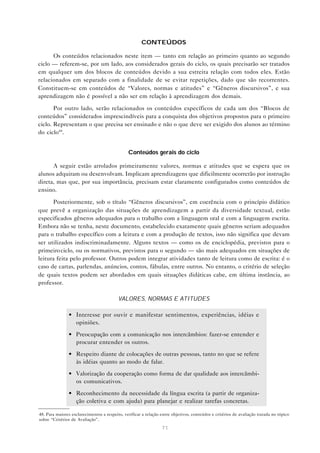CONTEÚDOS

      Os conteúdos relacionados neste item — tanto em relação ao primeiro quanto ao segundo
ciclo — referem-se, por um lado, aos considerados gerais do ciclo, os quais precisarão ser tratados
em qualquer um dos blocos de conteúdos devido a sua estreita relação com todos eles. Estão
relacionados em separado com a finalidade de se evitar repetições, dado que são recorrentes.
Constituem-se em conteúdos de “Valores, normas e atitudes” e “Gêneros discursivos”, e sua
aprendizagem não é possível a não ser em relação à aprendizagem dos demais.

       Por outro lado, serão relacionados os conteúdos específicos de cada um dos “Blocos de
conteúdos” considerados imprescindíveis para a conquista dos objetivos propostos para o primeiro
ciclo. Representam o que precisa ser ensinado e não o que deve ser exigido dos alunos ao término
do ciclo48 .


                                               Conteúdos gerais do ciclo

      A seguir estão arrolados primeiramente valores, normas e atitudes que se espera que os
alunos adquiram ou desenvolvam. Implicam aprendizagens que dificilmente ocorrerão por instrução
direta, mas que, por sua importância, precisam estar claramente configurados como conteúdos de
ensino.

       Posteriormente, sob o título “Gêneros discursivos”, em coerência com o princípio didático
que prevê a organização das situações de aprendizagem a partir da diversidade textual, estão
especificados gêneros adequados para o trabalho com a linguagem oral e com a linguagem escrita.
Embora não se tenha, neste documento, estabelecido exatamente quais gêneros seriam adequados
para o trabalho específico com a leitura e com a produção de textos, isso não significa que devam
ser utilizados indiscriminadamente. Alguns textos — como os de enciclopédia, previstos para o
primeiro ciclo, ou os normativos, previstos para o segundo — são mais adequados em situações de
leitura feita pelo professor. Outros podem integrar atividades tanto de leitura como de escrita: é o
caso de cartas, parlendas, anúncios, contos, fábulas, entre outros. No entanto, o critério de seleção
de quais textos podem ser abordados em quais situações didáticas cabe, em última instância, ao
professor.

                                          VALORES, NORMAS E ATITUDES

               • Interesse por ouvir e manifestar sentimentos, experiências, idéias e
                 opiniões.

               • Preocupação com a comunicação nos intercâmbios: fazer-se entender e
                 procurar entender os outros.

               • Respeito diante de colocações de outras pessoas, tanto no que se refere
                 às idéias quanto ao modo de falar.

               • Valorização da cooperação como forma de dar qualidade aos intercâmbi-
                 os comunicativos.
               • Reconhecimento da necessidade da língua escrita (a partir de organiza-
                 ção coletiva e com ajuda) para planejar e realizar tarefas concretas.

48. Para maiores esclarecimentos a respeito, verificar a relação entre objetivos, conteúdos e critérios de avaliação tratada no tópico
sobre “Critérios de Avaliação”.
                                                                 71
 