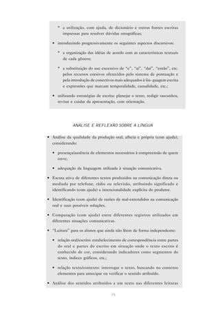 * a utilização, com ajuda, de dicionário e outras fontes escritas
       impressas para resolver dúvidas ortográficas;

  • introduzindo progressivamente os seguintes aspectos discursivos:

     * a organização das idéias de acordo com as características textuais
       de cada gênero;

     * a substituição do uso excessivo de “e”, “aí”, “daí”, “então”, etc.
       pelos recursos coesivos oferecidos pelo sistema de pontuação e
       pela introdução de conectivos mais adequados à lin- guagem escrita
       e expressões que marcam temporalidade, causalidade, etc.;

  • utilizando estratégias de escrita: planejar o texto, redigir rascunhos,
    revisar e cuidar da apresentação, com orientação.




             ANÁLISE E REFLEXÃO SOBRE A LÍNGUA

• Análise da qualidade da produção oral, alheia e própria (com ajuda),
  considerando:

  • presença/ausência de elementos necessários à compreensão de quem
    ouve;

  • adequação da linguagem utilizada à situação comunicativa.

• Escuta ativa de diferentes textos produzidos na comunicação direta ou
  mediada por telefone, rádio ou televisão, atribuindo significado e
  identificando (com ajuda) a intencionalidade explícita do produtor.

• Identificação (com ajuda) de razões de mal-entendidos na comunicação
  oral e suas possíveis soluções.

• Comparação (com ajuda) entre diferentes registros utilizados em
  diferentes situações comunicativas.

• “Leitura” para os alunos que ainda não lêem de forma independente:

  • relação oral/escrito: estabelecimento de correspondência entre partes
    do oral e partes do escrito em situação onde o texto escrito é
    conhecido de cor, considerando indicadores como segmentos do
    texto, índices gráficos, etc.;

  • relação texto/contexto: interrogar o texto, buscando no contexto
    elementos para antecipar ou verificar o sentido atribuído.

• Análise dos sentidos atribuídos a um texto nas diferentes leituras

                                    75
 