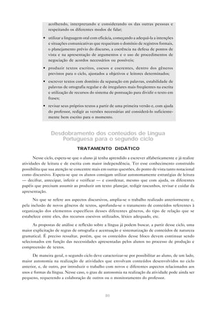 acolhendo, interpretando e considerando os das outras pessoas e
               respeitando os diferentes modos de falar;

            • utilizar a linguagem oral com eficácia, começando a adequá-la a intenções
              e situações comunicativas que requeiram o domínio de registros formais,
              o planejamento prévio do discurso, a coerência na defesa de pontos de
              vista e na apresentação de argumentos e o uso de procedimentos de
              negociação de acordos necessários ou possíveis;
            • produzir textos escritos, coesos e coerentes, dentro dos gêneros
              previstos para o ciclo, ajustados a objetivos e leitores determinados;
            • escrever textos com domínio da separação em palavras, estabilidade de
              palavras de ortografia regular e de irregulares mais freqüentes na escrita
              e utilização de recursos do sistema de pontuação para dividir o texto em
              frases;
            • revisar seus próprios textos a partir de uma primeira versão e, com ajuda
              do professor, redigir as versões necessárias até considerá-lo suficiente-
              mente bem escrito para o momento.



                Desdobramento dos conteúdos de Língua
                    Portuguesa para o segundo ciclo
                                TRATAMENTO DIDÁTICO

      Nesse ciclo, espera-se que o aluno já tenha aprendido a escrever alfabeticamente e já realize
atividades de leitura e de escrita com maior independência. Ter esse conhecimento construído
possibilita que sua atenção se concentre mais em outras questões, do ponto de vista tanto notacional
como discursivo. Espera-se que os alunos consigam utilizar autonomamente estratégias de leitura
— decifrar, antecipar, inferir e verificar — e coordenar, mesmo que com ajuda, os diferentes
papéis que precisam assumir ao produzir um texto: planejar, redigir rascunhos, revisar e cuidar da
apresentação.

      No que se    refere aos aspectos discursivos, amplia-se o trabalho realizado anteriormente e,
pela inclusão de   novos gêneros de textos, aprofunda-se o tratamento de conteúdos referentes à
organização dos    elementos específicos desses diferentes gêneros, do tipo de relação que se
estabelece entre   eles, dos recursos coesivos utilizados, léxico adequado, etc.

      As propostas de análise e reflexão sobre a língua já podem buscar, a partir desse ciclo, uma
maior explicitação de regras de ortografia e acentuação e sistematização de conteúdos de natureza
gramatical. É preciso ressaltar, porém, que os conteúdos desse bloco devem continuar sendo
selecionados em função das necessidades apresentadas pelos alunos no processo de produção e
compreensão de textos.

      De maneira geral, o segundo ciclo deve caracterizar-se por possibilitar ao aluno, de um lado,
maior autonomia na realização de atividades que envolvam conteúdos desenvolvidos no ciclo
anterior, e, de outro, por introduzir o trabalho com novos e diferentes aspectos relacionados aos
usos e formas da língua. Nesse caso, o grau de autonomia na realização da atividade pode ainda ser
pequeno, requerendo a colaboração de outros ou o monitoramento do professor.



                                                80
 