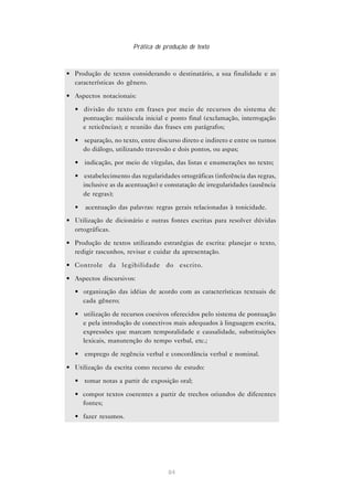 Prática de produção de texto



• Produção de textos considerando o destinatário, a sua finalidade e as
  características do gênero.

• Aspectos notacionais:

  • divisão do texto em frases por meio de recursos do sistema de
    pontuação: maiúscula inicial e ponto final (exclamação, interrogação
    e reticências); e reunião das frases em parágrafos;

  • separação, no texto, entre discurso direto e indireto e entre os turnos
    do diálogo, utilizando travessão e dois pontos, ou aspas;

  • indicação, por meio de vírgulas, das listas e enumerações no texto;

  • estabelecimento das regularidades ortográficas (inferência das regras,
    inclusive as da acentuação) e constatação de irregularidades (ausência
    de regras);

  •   acentuação das palavras: regras gerais relacionadas à tonicidade.
• Utilização de dicionário e outras fontes escritas para resolver dúvidas
  ortográficas.

• Produção de textos utilizando estratégias de escrita: planejar o texto,
  redigir rascunhos, revisar e cuidar da apresentação.

• Controle da legibilidade do escrito.

• Aspectos discursivos:
  • organização das idéias de acordo com as características textuais de
    cada gênero;

  • utilização de recursos coesivos oferecidos pelo sistema de pontuação
    e pela introdução de conectivos mais adequados à linguagem escrita,
    expressões que marcam temporalidade e causalidade, substituições
    lexicais, manutenção do tempo verbal, etc.;

  • emprego de regência verbal e concordância verbal e nominal.

• Utilização da escrita como recurso de estudo:

  • tomar notas a partir de exposição oral;

  • compor textos coerentes a partir de trechos oriundos de diferentes
    fontes;

  • fazer resumos.




                                   84
 