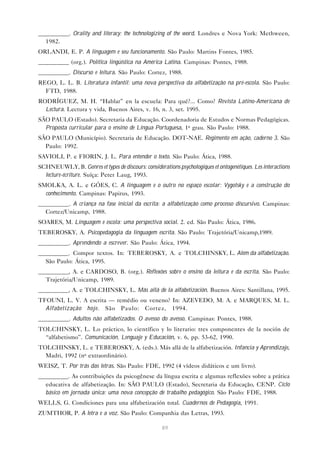 __________. Orality and literacy: the technologizing of the word. Londres e Nova York: Methween,
  1982.
ORLANDI, E. P. A linguagem e seu funcionamento. São Paulo: Martins Fontes, 1985.
__________ (org.). Política lingüística na América Latina. Campinas: Pontes, 1988.
__________. Discurso e leitura. São Paulo: Cortez, 1988.
REGO, L. L. B. Literatura infantil: uma nova perspectiva da alfabetização na pré-escola. São Paulo:
  FTD, 1988.
RODRÍGUEZ, M. H. “Hablar” en la escuela: Para qué?... Como? Revista Latino-Americana de
  Lectura. Lectura y vida, Buenos Aires, v. 16, n. 3, set. 1995.
SÃO PAULO (Estado). Secretaria da Educação. Coordenadoria de Estudos e Normas Pedagógicas.
  Proposta curricular para o ensino de Língua Portuguesa, 1o grau. São Paulo: 1988.
SÃO PAULO (Município). Secretaria de Educação. DOT-NAE. Regimento em ação, caderno 3. São
  Paulo: 1992.
SAVIOLI, P. e FIORIN, J. L. Para entender o texto. São Paulo: Ática, 1988.
SCHNEUWLY, B. Genres et types de discours: considérations psychologiques et ontogenétiques. Les interactions
  lecture-écriture. Suíça: Peter Laug, 1993.
SMOLKA, A. L. e GÓES, C. A linguagem e o outro no espaço escolar: Vygotsky e a construção do
  conhecimento. Campinas: Papirus, 1993.
__________. A criança na fase inicial da escrita: a alfabetização como processo discursivo. Campinas:
  Cortez/Unicamp, 1988.
SOARES, M. Linguagem e escola: uma perspectiva social. 2. ed. São Paulo: Ática, 1986.
TEBEROSKY, A. Psicopedagogia da linguagem escrita. São Paulo: Trajetória/Unicamp,1989.
__________. Aprendendo a escrever. São Paulo: Ática, 1994.
__________. Compor textos. In: TEBEROSKY, A. e TOLCHINSKY, L. Além da alfabetização.
  São Paulo: Ática, 1995.
__________, A. e CARDOSO, B. (org.). Reflexões sobre o ensino da leitura e da escrita. São Paulo:
  Trajetória/Unicamp, 1989.
__________, A. e TOLCHINSKY, L. Más allá de la alfabetización. Buenos Aires: Santillana, 1995.
TFOUNI, L. V. A escrita — remédio ou veneno? In: AZEVEDO, M. A. e MARQUES, M. L.
  Alfabetização hoje. São Paulo: Cortez, 1994.
__________. Adultos não alfabetizados. O avesso do avesso. Campinas: Pontes, 1988.
TOLCHINSKY, L. Lo práctico, lo científico y lo literario: tres componentes de la noción de
  “alfabetismo”. Comunicación, Lenguaje y Educación, v. 6, pp. 53-62, 1990.
TOLCHINSKY, L. e TEBEROSKY, A. (eds.). Más allá de la alfabetización. Infancia y Aprendizaje,
  Madri, 1992 (no extraordinário).
WEISZ, T. Por trás das letras. São Paulo: FDE, 1992 (4 vídeos didáticos e um livro).
__________. As contribuições da psicogênese da língua escrita e algumas reflexões sobre a prática
  educativa de alfabetização. In: SÃO PAULO (Estado), Secretaria da Educação, CENP. Ciclo
  básico em jornada única: uma nova concepção de trabalho pedagógico. São Paulo: FDE, 1988.
WELLS, G. Condiciones para una alfabetización total. Cuadernos de Pedagogía, 1991.
ZUMTHOR, P. A letra e a voz. São Paulo: Companhia das Letras, 1993.

                                                     89
 