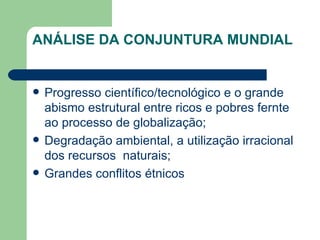ANÁLISE DA CONJUNTURA MUNDIAL Progresso científico/tecnológico e o grande abismo estrutural entre ricos e pobres fernte ao processo de globalização; Degradação ambiental, a utilização irracional dos recursos  naturais; Grandes conflitos étnicos 
