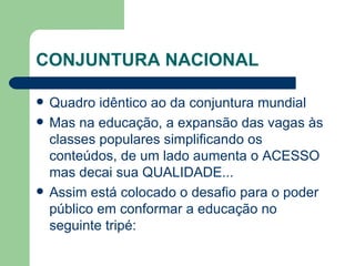 CONJUNTURA NACIONAL Quadro idêntico ao da conjuntura mundial Mas na educação, a expansão das vagas às classes populares simplificando os conteúdos, de um lado aumenta o ACESSO mas decai sua QUALIDADE... Assim está colocado o desafio para o poder público em conformar a educação no seguinte tripé: 