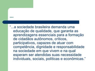 ... “...a sociedade brasileira demanda uma educação de qualidade, que garanta as aprendizagens essenciais para a formação de cidadãos autônomos, críticos, participativos, capazes de atuar com competência, dignidade e responsabilidade na sociedade em que vivem e na qual esperam ser atendidas suas necessidade individuais, sociais, políticas e econômicas.” 