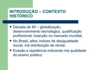 INTRODUÇÃO – CONTEXTO HISTÓRICO Década de 80 – globalização, desenvolvimento tecnológico, qualificação profissional, inserção no mercado mundial. No Brasil, altos índices de desigualdade social, má distribuição de renda; Evasão e repetência indicando má qualidade do ensino público; 