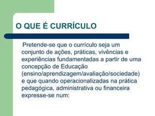 O QUE É CURRÍCULO  Pretende-se que o currículo seja um conjunto de ações, práticas, vivências e experiências fundamentadas a partir de uma concepção de Educação (ensino/aprendizagem/avaliação/sociedade) e que quando operacionalizadas na prática pedagógica, administrativa ou financeira expresse-se num: 