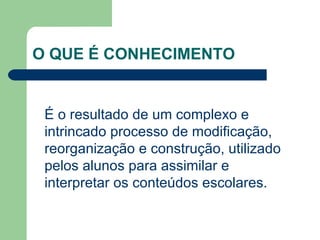 O QUE É CONHECIMENTO  É o resultado de um complexo e intrincado processo de modificação, reorganização e construção, utilizado pelos alunos para assimilar e interpretar os conteúdos escolares. 