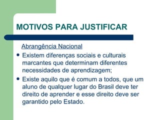 MOTIVOS PARA JUSTIFICAR Abrangência Nacional   Existem diferenças sociais e culturais marcantes que determinam diferentes necessidades de aprendizagem; Existe aquilo que é comum a todos, que um aluno de qualquer lugar do Brasil deve ter direito de aprender e esse direito deve ser garantido pelo Estado. 
