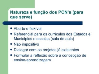 Natureza e função dos PCN’s (para que serve) Aberto e flexível Referencial para os currículos dos Estados e Municípios e escolas (sala de aula) Não impositivo Dialogar com os projetos já existentes Formular a reflexão sobre a concepção de ensino-aprendizagem 