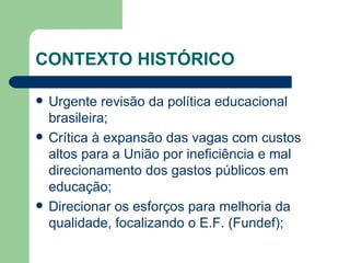 CONTEXTO HISTÓRICO Urgente revisão da política educacional brasileira; Crítica à expansão das vagas com custos altos para a União por ineficiência e mal direcionamento dos gastos públicos em educação; Direcionar os esforços para melhoria da qualidade, focalizando o E.F. (Fundef); 