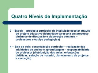 Quatro Níveis de Implementação 3 – Escola – proposta curricular da instituição escolar através do projeto educativo (identidade da escola em processo dinâmico de discussão e elaboração contínua – professores e equipe pedagógica) 4 – Sala de aula: concretização curricular – realização das atividades de ensino e aprendizagem – responsabilidade do professor (distribuição das aulas, orientações didáticas, seleção de material, planejamento de projetos e execução) 