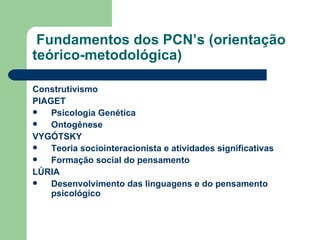 Fundamentos dos PCN’s (orientação teórico-metodológica) Construtivismo PIAGET Psicologia Genética  Ontogênese VYGÓTSKY  Teoria sociointeracionista e atividades significativas Formação social do pensamento LÚRIA Desenvolvimento das linguagens e do pensamento psicológico 