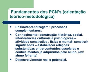 Fundamentos dos PCN’s (orientação teórico-metodológica) Ensino/aprendizagem : processos complementares; Conhecimento: construção histórica, social, interferências culturais e psicológicas – atividade construtiva , física e mental- construir significados – estabelecer relações substantivas entre conteúdos escolares e conhecimentos já adquiridos pelo aluno. (ex: aluno feirante) Desenvolvimento real e potencial. 