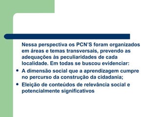 Nessa perspectiva os PCN’S foram organizados em áreas e temas transversais, prevendo as adequações às peculiaridades de cada localidade. Em todas se buscou evidenciar: A dimensão social que a aprendizagem cumpre no percurso da construção da cidadania; Eleição de conteúdos de relevância social e potencialmente significativos 