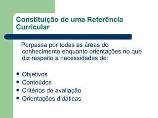 Constituição de uma Referência Curricular Perpassa por todas as áreas do conhecimento enquanto orientações no que diz respeito a necessidades de: Objetivos Conteúdos Critérios de avaliação Orientações didáticas 