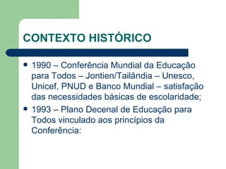 CONTEXTO HISTÓRICO 1990 – Conferência Mundial da Educação para Todos – Jontien/Tailândia – Unesco, Unicef, PNUD e Banco Mundial – satisfação das necessidades básicas de escolaridade; 1993 – Plano Decenal de Educação para Todos vinculado aos princípios da Conferência: 