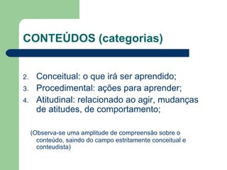 CONTEÚDOS (categorias) Conceitual: o que irá ser aprendido; Procedimental: ações para aprender; Atitudinal: relacionado ao agir, mudanças de atitudes, de comportamento; (Observa-se uma amplitude de compreensão sobre o conteúdo, saindo do campo estritamente conceitual e conteudista) 