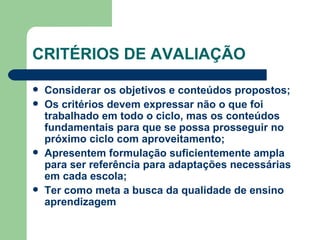 CRITÉRIOS DE AVALIAÇÃO Considerar os objetivos e conteúdos propostos; Os critérios devem expressar não o que foi trabalhado em todo o ciclo, mas os conteúdos fundamentais para que se possa prosseguir no próximo ciclo com aproveitamento; Apresentem formulação suficientemente ampla para ser referência para adaptações necessárias em cada escola; Ter como meta a busca da qualidade de ensino aprendizagem 