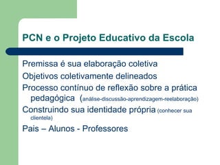 PCN e o Projeto Educativo da Escola  Premissa é sua elaboração coletiva Objetivos coletivamente delineados Processo contínuo de reflexão sobre a prática pedagógica  ( análise-discussão-aprendizagem-reelaboração) Construindo sua identidade própria  (conhecer sua clientela) Pais – Alunos - Professores 