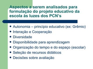Aspectos a serem analisados para formulação do projeto educativo da escola às luzes dos PCN’s Autonomia – princípio educativo (ex: Grêmio) Interação e Cooperação Diversidade Disponibilidade para aprendizagem Organização do tempo e do espaço (escolar) Seleção de recursos didáticos Decisões sobre avaliação 
