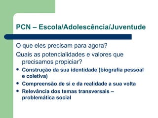 PCN – Escola/Adolescência/Juventude O que eles precisam para agora? Quais as potencialidades e valores que precisamos propiciar? Construção da sua identidade (biografia pessoal e coletiva) Compreensão de si e da realidade a sua volta Relevância dos temas transversais – problemática social 