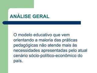 ANÁLISE GERAL O modelo educativo que vem orientando a maioria das práticas pedagógicas não atende mais às necessidades apresentadas pelo atual cenário sócio-político-econômico do país. 