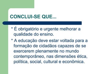 CONCLUI-SE QUE... * É obrigatório e urgente melhorar a qualidade do ensino. * A educação deve estar voltada para a formação de cidadãos capazes de se exercerem plenamente no mundo contemporâneo, nas dimensões ética, política, social, cultural e econômica. 