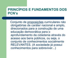 PRINCÍPIOS E FUNDAMENTOS DOS PCN’s Conjunto de  proposições  curriculares não obrigatórias de caráter nacional e amplo, direcionados para a construção de uma educação democrática para o aprofundamento da cidadania através do acesso aos bens públicos, ou seja, o conjunto de conhecimentos socialmente RELEVANTES. (A sociedade já possui conhecimentos para sobreviver...) 