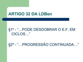 ARTIGO 32 DA LDBen §1º - “…PODE DESDOBRAR O E.F. EM CICLOS…” §2º - “…PROGRESSÃO CONTINUADA…” 
