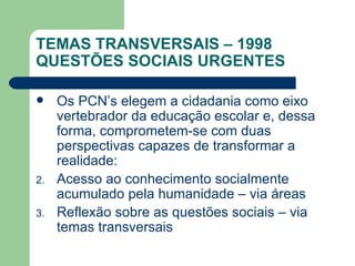 TEMAS TRANSVERSAIS – 1998 QUESTÕES SOCIAIS URGENTES Os PCN’s elegem a cidadania como eixo vertebrador da educação escolar e, dessa forma, comprometem-se com duas perspectivas capazes de transformar a realidade: Acesso ao conhecimento socialmente acumulado pela humanidade – via áreas Reflexão sobre as questões sociais – via temas transversais 
