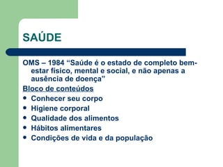 SAÚDE OMS – 1984 “Saúde é o estado de completo bem-estar físico, mental e social, e não apenas a ausência de doença” Bloco de conteúdos Conhecer seu corpo Higiene corporal Qualidade dos alimentos Hábitos alimentares Condições de vida e da população 