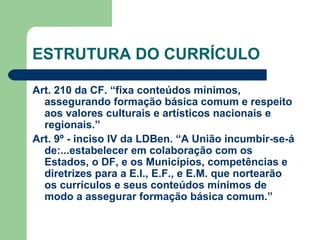 ESTRUTURA DO CURRÍCULO Art. 210 da CF. “fixa conteúdos mínimos, assegurando formação básica comum e respeito aos valores culturais e artísticos nacionais e regionais.” Art. 9º - inciso IV da LDBen. “A União incumbir-se-á de:...estabelecer em colaboração com os Estados, o DF, e os Municípios, competências e diretrizes para a E.I., E.F., e E.M. que nortearão os currículos e seus conteúdos mínimos de modo a assegurar formação básica comum.” 