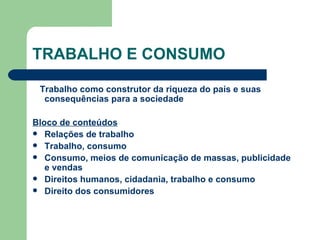 TRABALHO E CONSUMO Trabalho como construtor da riqueza do país e suas consequências para a sociedade Bloco de conteúdos Relações de trabalho Trabalho, consumo Consumo, meios de comunicação de massas, publicidade e vendas Direitos humanos, cidadania, trabalho e consumo Direito dos consumidores 