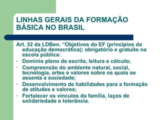LINHAS GERAIS DA FORMAÇÃO BÁSICA NO BRASIL Art. 32 da LDBen. “Objetivos do EF (princípios da educação democrática); obrigatório e gratuito na escola pública: Domínio pleno da escrita, leitura e cálculo;  Compreensão do ambiente natural, social, tecnologia, artes e valores sobre os quais se assenta a sociedade; Desenvolvimento de habilidades para a formação de atitudes e valores; Fortalecer os vínculos da família, laços de solidariedade e tolerância. 