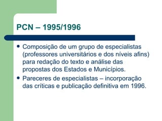 PCN – 1995/1996 Composição de um grupo de especialistas (professores universitários e dos níveis afins) para redação do texto e análise das propostas dos Estados e Municípios. Pareceres de especialistas – incorporação das críticas e publicação definitiva em 1996. 