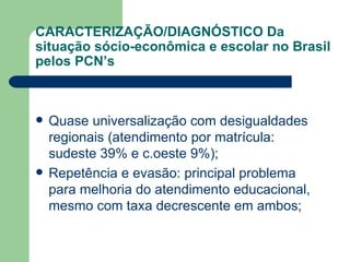 CARACTERIZAÇÃO/DIAGNÓSTICO Da situação sócio-econômica e escolar no Brasil pelos PCN’s Quase universalização com desigualdades regionais (atendimento por matrícula: sudeste 39% e c.oeste 9%); Repetência e evasão: principal problema para melhoria do atendimento educacional, mesmo com taxa decrescente em ambos; 