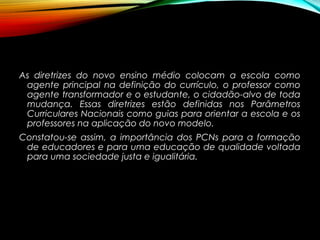 As diretrizes do novo ensino médio colocam a escola como
agente principal na definição do currículo, o professor como
agente transformador e o estudante, o cidadão-alvo de toda
mudança. Essas diretrizes estão definidas nos Parâmetros
Curriculares Nacionais como guias para orientar a escola e os
professores na aplicação do novo modelo.
Constatou-se assim, a importância dos PCNs para a formação
de educadores e para uma educação de qualidade voltada
para uma sociedade justa e igualitária.
 