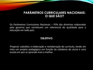 PARÂMETROS CURRICULARES NACIONAIS:
O QUE SÃO?
Os Parâmetros Curriculares Nacionais – PCN são diretrizes elaboradas
pelo governo que constituem um referencial de qualidade para a
educação em todo país.
OBJETIVO
Propiciar subsídios à elaboração e reelaboração do currículo, tendo em
vista um projeto pedagógico em função da cidadania do aluno e uma
escola em que se aprende mais e melhor.
 