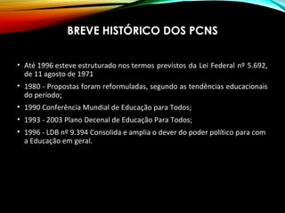 BREVE HISTÓRICO DOS PCNS
• Até 1996 esteve estruturado nos termos previstos da Lei Federal nº 5.692,
de 11 agosto de 1971
• 1980 - Propostas foram reformuladas, segundo as tendências educacionais
do período;
• 1990 Conferência Mundial de Educação para Todos;
• 1993 - 2003 Plano Decenal de Educação Para Todos;
• 1996 - LDB nº 9.394 Consolida e amplia o dever do poder político para com
a Educação em geral.
 