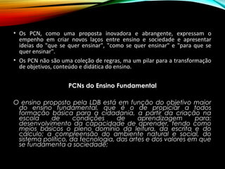 • Os PCN, como uma proposta inovadora e abrangente, expressam o
empenho em criar novos laços entre ensino e sociedade e apresentar
ideias do "que se quer ensinar", "como se quer ensinar" e "para que se
quer ensinar".
• Os PCN não são uma coleção de regras, ma um pilar para a transformação
de objetivos, conteúdo e didática do ensino.
PCNs do Ensino Fundamental
O ensino proposto pela LDB está em função do objetivo maior
do ensino fundamental, que é o de propiciar a todos
formação básica para a cidadania, a partir da criação na
escola de condições de aprendizagem para:
desenvolvimento da capacidade de aprender, tendo como
meios básicos o pleno domínio da leitura, da escrita e do
cálculo; a compreensão do ambiente natural e social, do
sistema político, da tecnologia, das artes e dos valores em que
se fundamenta a sociedade;
 