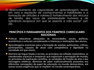 O desenvolvimento da capacidade de aprendizagem, tendo
em vista a aquisição de conhecimentos e habilidades e a
formação de atitudes e valores;O fortalecimento dos vínculos
de família, dos laços de solidariedade humana e de
tolerância recíproca em que se assenta a vida social” (art.
32).
PRINCÍPIOS E FUNDAMENTOS DOS PÂMETROS CURRICULARES
NACIONAIS
Práticas educativas adequadas às necessidades sociais, políticas,
econômicas e culturais considerando o interesse e motivações dos alunos;
Aprendizagens essenciais para a formação de sujeitos autônomos, críticos,
participativos, capazes de atuar com competência e dignidade na
sociedade em que vivem;
Domínio da língua falada e escrita, os princípios da reflexão matemática, as
coordenadas espaciais e temporais que organizam a percepção do mundo,
os princípios da explicação científica, as condições de fruição da arte e das
mensagens estéticas, domínios de saber tradicionalmente presentes nas
diferentes concepções do papel da educação no mundo democrático, até
outras tantas exigências que se impõem no mundo contemporâneo.
 